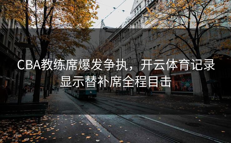 CBA教练席爆发争执，开云体育记录显示替补席全程目击
