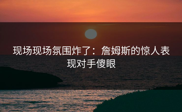现场现场氛围炸了：詹姆斯的惊人表现对手傻眼