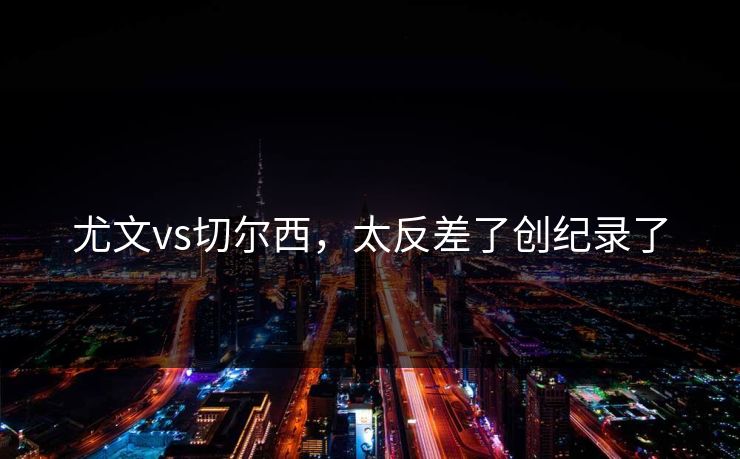 尤文vs切尔西，太反差了创纪录了