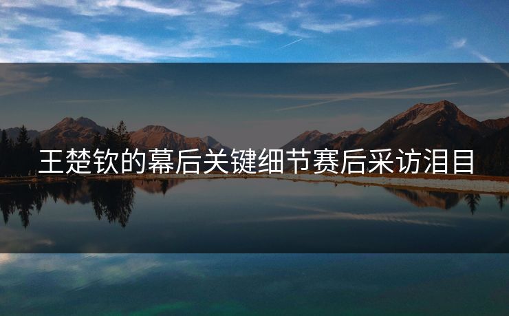 王楚钦的幕后关键细节赛后采访泪目