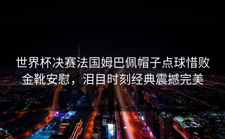 世界杯决赛法国姆巴佩帽子点球惜败金靴安慰，泪目时刻经典震撼完美