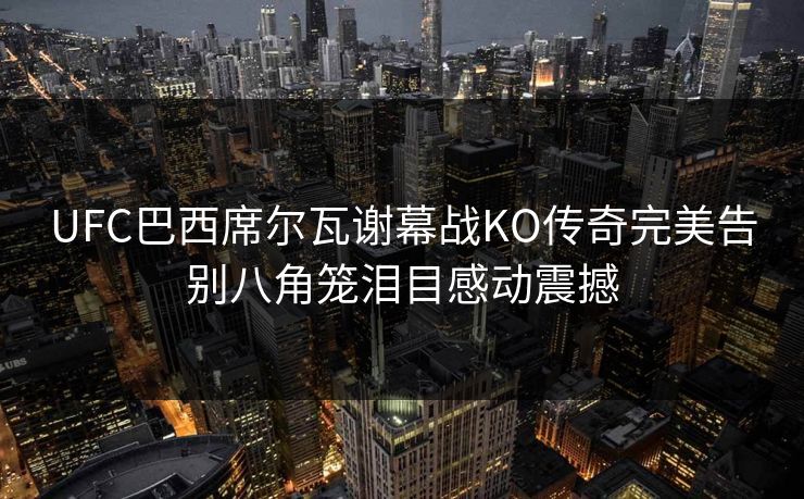 UFC巴西席尔瓦谢幕战KO传奇完美告别八角笼泪目感动震撼