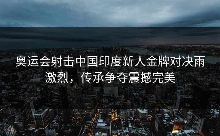 奥运会射击中国印度新人金牌对决雨激烈，传承争夺震撼完美