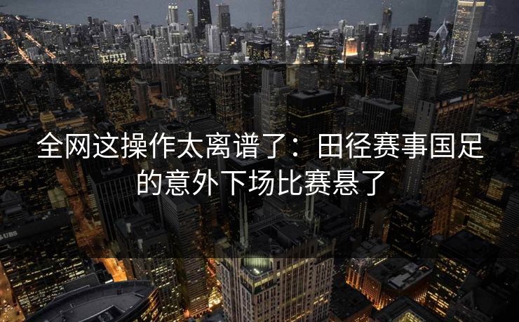 全网这操作太离谱了：田径赛事国足的意外下场比赛悬了
