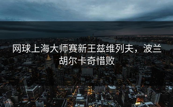 网球上海大师赛新王兹维列夫，波兰胡尔卡奇惜败