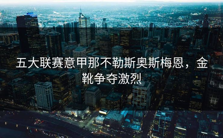 五大联赛意甲那不勒斯奥斯梅恩，金靴争夺激烈