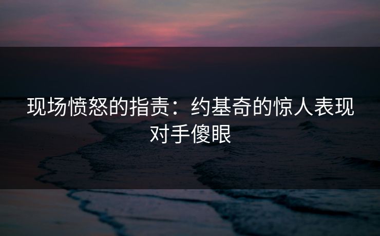 现场愤怒的指责：约基奇的惊人表现对手傻眼