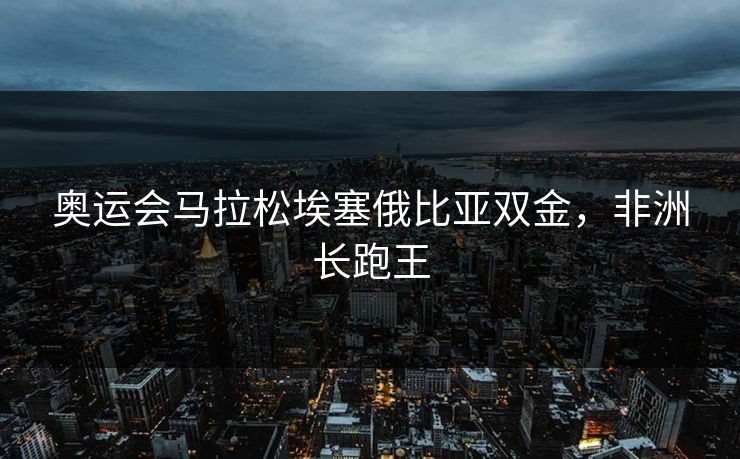 奥运会马拉松埃塞俄比亚双金，非洲长跑王