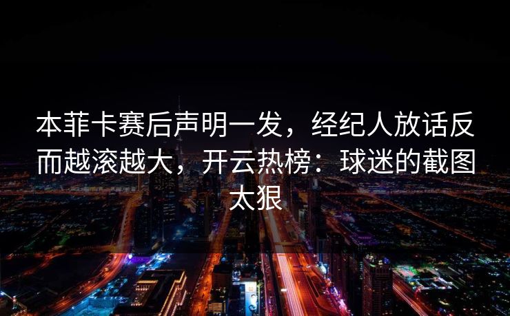 本菲卡赛后声明一发，经纪人放话反而越滚越大，开云热榜：球迷的截图太狠