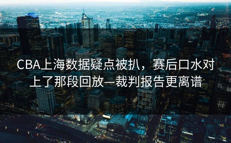 CBA上海数据疑点被扒，赛后口水对上了那段回放—裁判报告更离谱