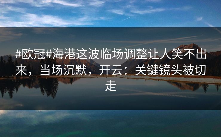 #欧冠#海港这波临场调整让人笑不出来，当场沉默，开云：关键镜头被切走