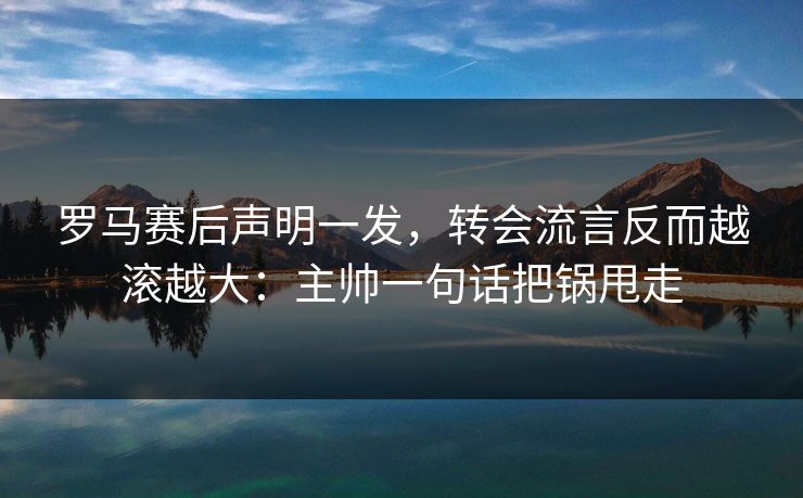 罗马赛后声明一发，转会流言反而越滚越大：主帅一句话把锅甩走