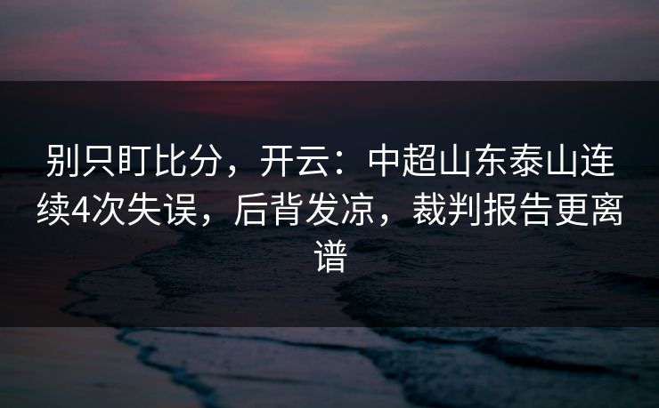 别只盯比分，开云：中超山东泰山连续4次失误，后背发凉，裁判报告更离谱