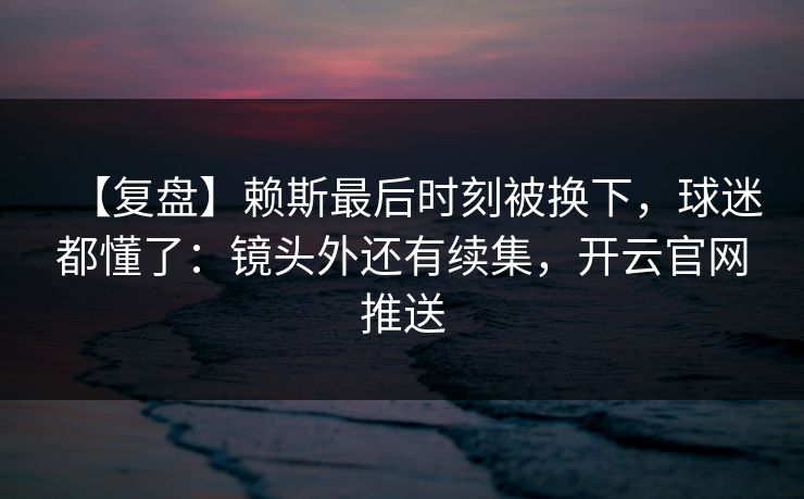 【复盘】赖斯最后时刻被换下，球迷都懂了：镜头外还有续集，开云官网推送