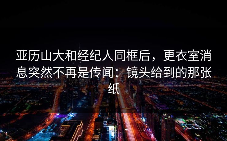 亚历山大和经纪人同框后，更衣室消息突然不再是传闻：镜头给到的那张纸